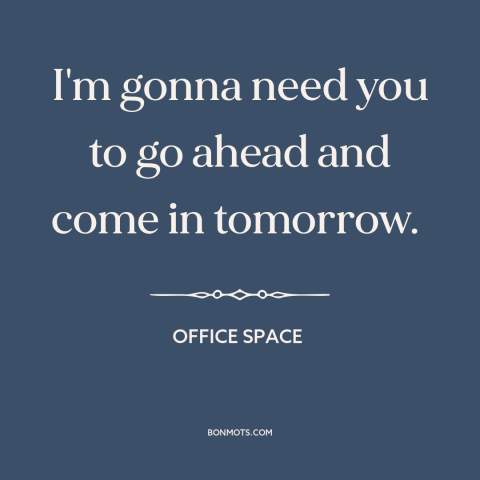 A quote from Office Space about shitty jobs: “I'm gonna need you to go ahead and come in tomorrow.”