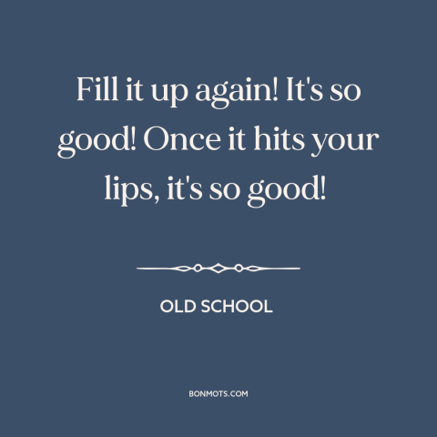 A quote from Old School  about drinking alcohol: “Fill it up again! It's so good! Once it hits your lips, it's so…”