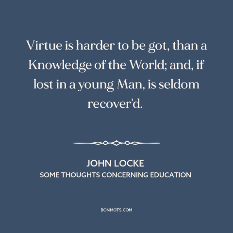 A quote by John Locke about formation of character: “Virtue is harder to be got, than a Knowledge of the World; and, if…”