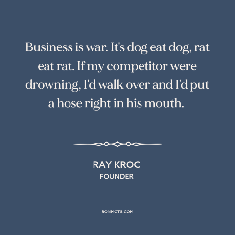 A quote by Ray Kroc about business competition: “Business is war. It's dog eat dog, rat eat rat. If my competitor were…”