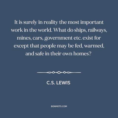 A quote by C.S. Lewis about housework and homemaking: “It is surely in reality the most important work in the world. What…”