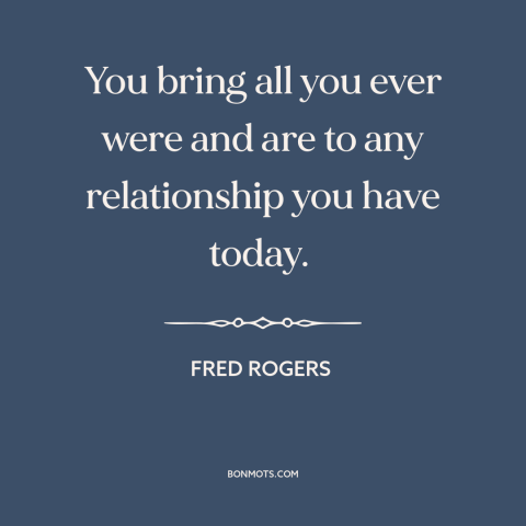 A quote by Fred Rogers about relationships: “You bring all you ever were and are to any relationship you have today.”