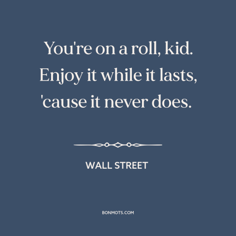 A quote from Wall Street about on a roll: “You're on a roll, kid. Enjoy it while it lasts, 'cause it never does.”