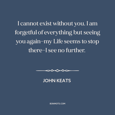 A quote by John Keats about being in love: “I cannot exist without you. I am forgetful of everything but seeing you…”