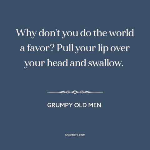 A quote from Grumpy Old Men: “Why don't you do the world a favor? Pull your lip over your head and swallow.”