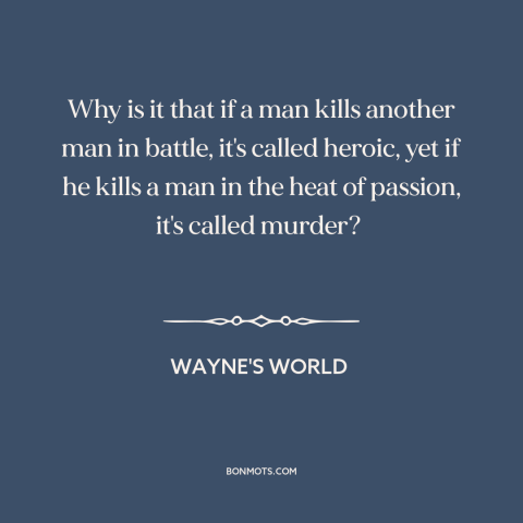 A quote from Wayne's World about war: “Why is it that if a man kills another man in battle, it's called heroic, yet if…”