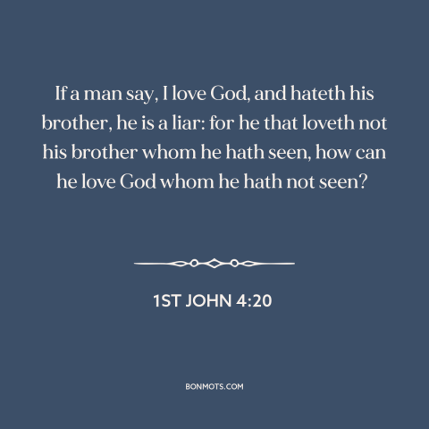 A quote from The Bible about loving god: “If a man say, I love God, and hateth his brother, he is a liar: for he…”