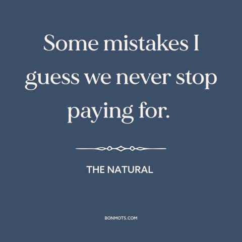 A quote from The Natural about mistakes: “Some mistakes I guess we never stop paying for.”