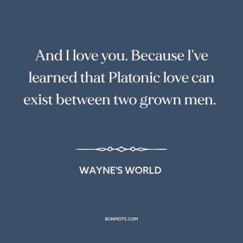 A quote from Wayne's World about male friendship: “And I love you. Because I've learned that Platonic love can exist…”