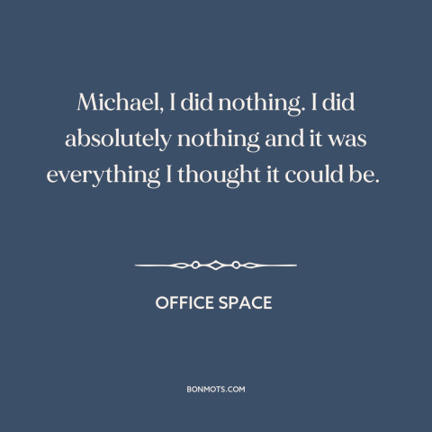 A quote from Office Space about killing time: “Michael, I did nothing. I did absolutely nothing and it was everything…”