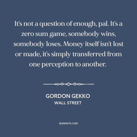 A quote from Wall Street about zero sum games: “It's not a question of enough, pal. It's a zero sum game, somebody wins…”