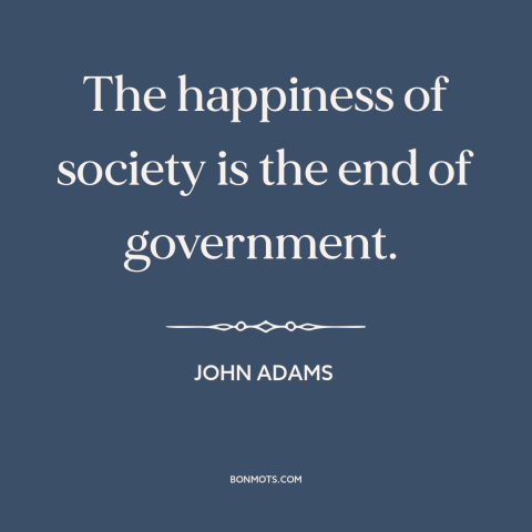 A quote by John Adams about purpose of government: “The happiness of society is the end of government.”