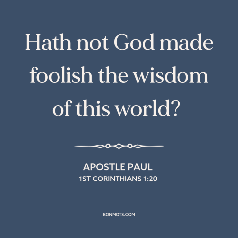 A quote by Apostle Paul about worldly wisdom: “Hath not God made foolish the wisdom of this world?”