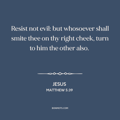 A quote by Jesus about turn the other cheek: “Resist not evil: but whosoever shall smite thee on thy right cheek, turn to…”