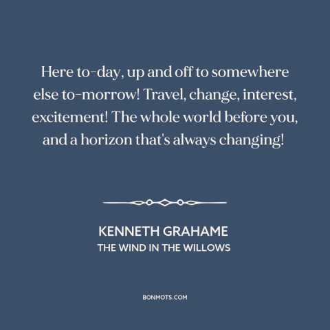 A quote by Kenneth Grahame about travel: “Here to-day, up and off to somewhere else to-morrow! Travel, change…”