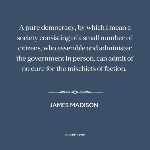 A quote by James Madison about democracy: “A pure democracy, by which I mean a society consisting of a small number…”