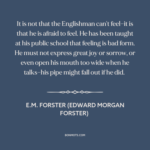 A quote by E.M. Forster about stiff upper lip: “It is not that the Englishman can't feel—it is that he is afraid to…”