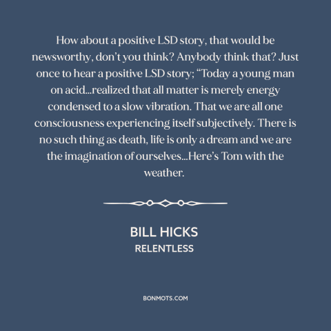 A quote by Bill Hicks about drugs: “How about a positive LSD story, that would be newsworthy, don’t you think? Anybody…”