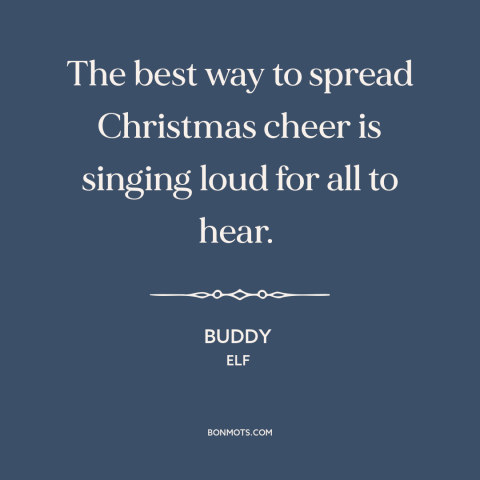 A quote from Elf about christmas: “The best way to spread Christmas cheer is singing loud for all to hear.”