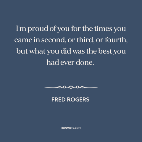 A quote by Fred Rogers about doing one's best: “I'm proud of you for the times you came in second, or third, or…”