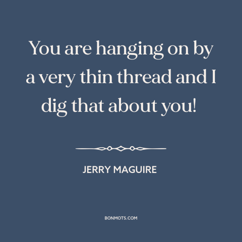 A quote from Jerry Maguire about losing it: “You are hanging on by a very thin thread and I dig that about you!”