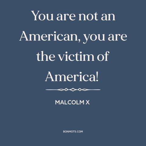 A quote from Malcolm X about black experience: “You are not an American, you are the victim of America!”