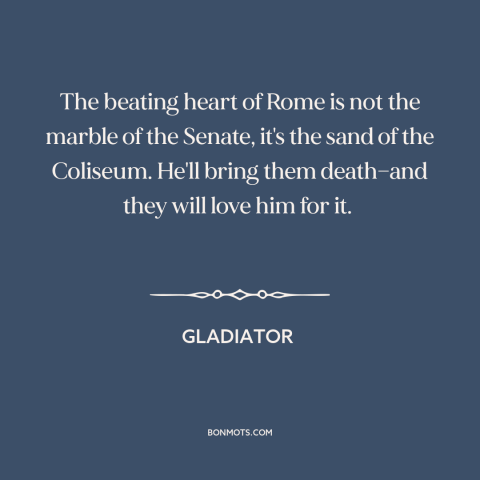 A quote from Gladiator about rome: “The beating heart of Rome is not the marble of the Senate, it's the sand of the…”