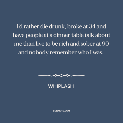 A quote from Whiplash about making a mark: “I'd rather die drunk, broke at 34 and have people at a dinner table…”