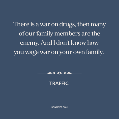 A quote from Traffic about war on drugs: “There is a war on drugs, then many of our family members are the enemy.”