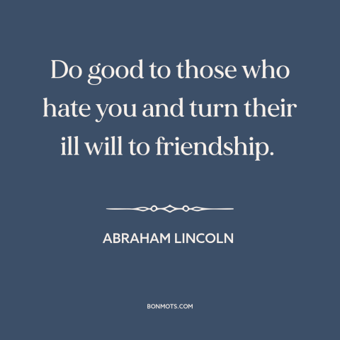 A quote by Abraham Lincoln about friends and enemies: “Do good to those who hate you and turn their ill will to friendship.”