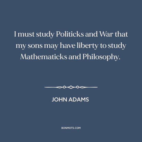 A quote by John Adams about politics: “I must study Politicks and War that my sons may have liberty to study…”