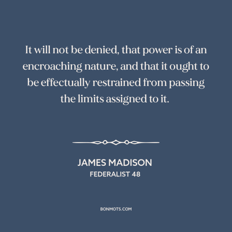 A quote by James Madison about nature of power: “It will not be denied, that power is of an encroaching nature, and that…”