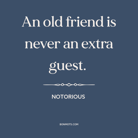 A quote from Notorious about old friends: “An old friend is never an extra guest.”