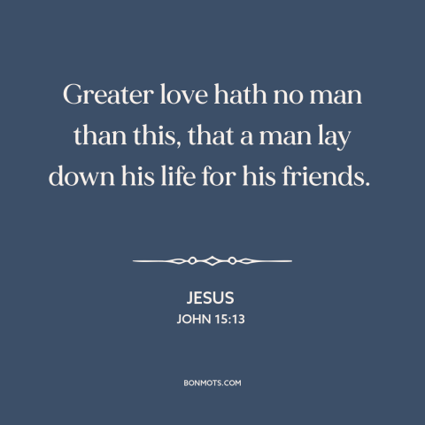 A quote by Jesus about sacrifice: “Greater love hath no man than this, that a man lay down his life for his friends.”