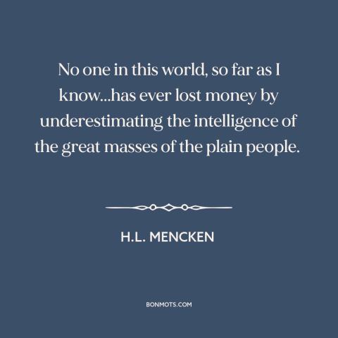 A quote by H.L. Mencken about the masses: “No one in this world, so far as I know...has ever lost money by underestimating…”