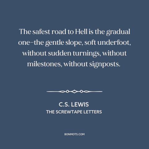 A quote by C.S. Lewis about hell: “The safest road to Hell is the gradual one—the gentle slope, soft underfoot, without…”