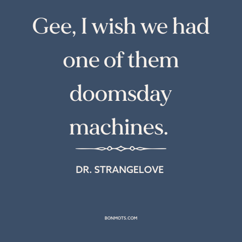 A quote from Dr. Strangelove about doomsday machine: “Gee, I wish we had one of them doomsday machines.”