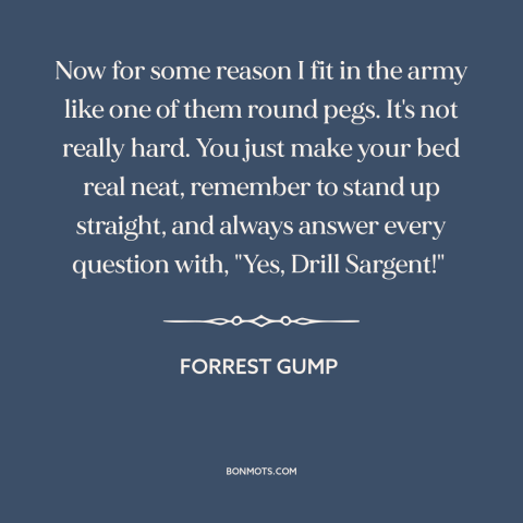 A quote from Forrest Gump about the army: “Now for some reason I fit in the army like one of them round pegs. It's not…”