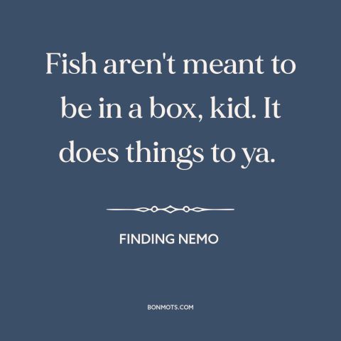 A quote from Finding Nemo about confinement: “Fish aren't meant to be in a box, kid. It does things to ya.”