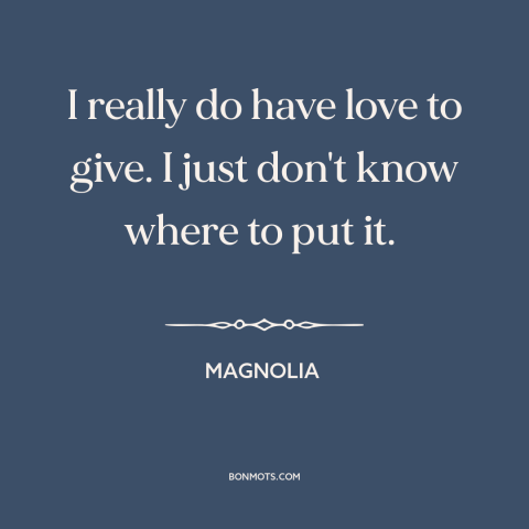 A quote from Magnolia about love: “I really do have love to give. I just don't know where to put it.”