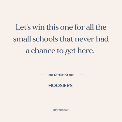 A quote from Hoosiers about david and goliath: “Let's win this one for all the small schools that never had a chance…”