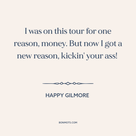 A quote from Happy Gilmore about money: “I was on this tour for one reason, money. But now I got a new reason, kickin' your…”