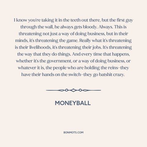 A quote from Moneyball about resistance to change: “I know you're taking it in the teeth out there, but the first guy…”