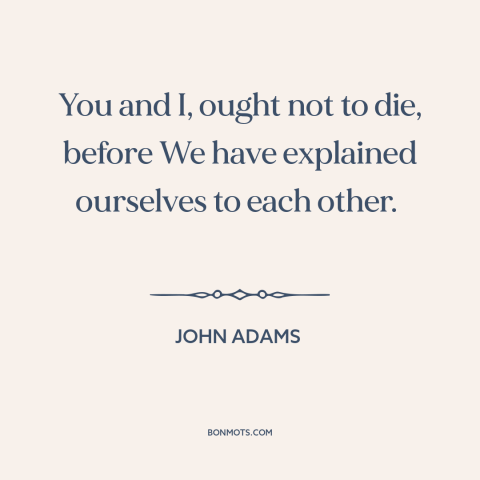 A quote by John Adams about the founders: “You and I, ought not to die, before We have explained ourselves to each…”