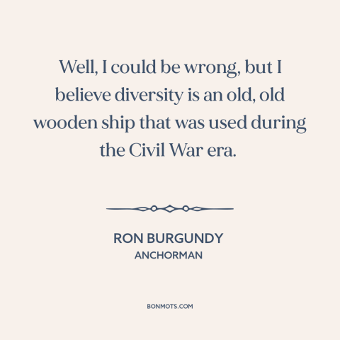 A quote from Anchorman about diversity: “Well, I could be wrong, but I believe diversity is an old, old wooden…”