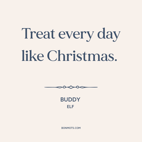 A quote from Elf about christmas: “Treat every day like Christmas.”