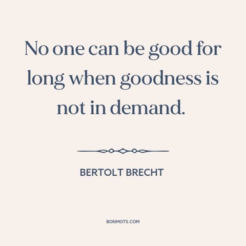 A quote by Bertolt Brecht about incentives: “No one can be good for long when goodness is not in demand.”