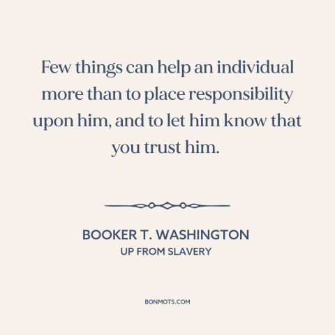 A quote by Booker T. Washington about trusting others: “Few things can help an individual more than to place responsibility…”
