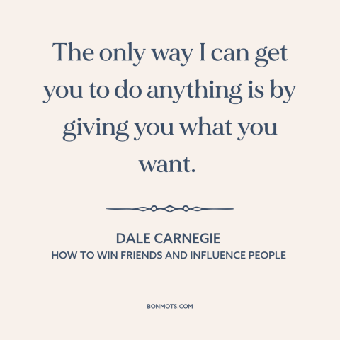 A quote by Dale Carnegie about persuasion: “The only way I can get you to do anything is by giving you what you want.”