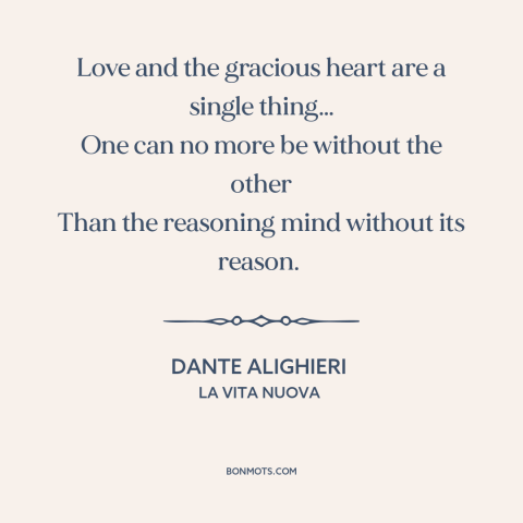 A quote by Dante Alighieri about love: “Love and the gracious heart are a single thing… One can no more be without…”